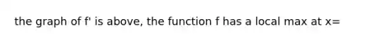 the graph of f' is above, the function f has a local max at x=