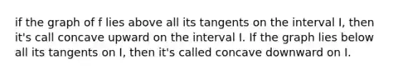 if the graph of f lies above all its tangents on the interval I, then it's call concave upward on the interval I. If the graph lies below all its tangents on I, then it's called concave downward on I.