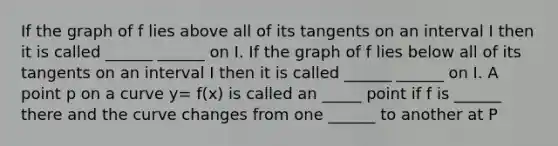 If the graph of f lies above all of its tangents on an interval I then it is called ______ ______ on I. If the graph of f lies below all of its tangents on an interval I then it is called ______ ______ on I. A point p on a curve y= f(x) is called an _____ point if f is ______ there and the curve changes from one ______ to another at P