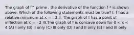 The graph of f^ prime , the derivative of the function f * is shown above. Which of the following statements must be true? I. f has a relative minimum at x = - 3 II. The graph of f has a point of inflection at x = - 2 III.The graph of f is concave down for 0 < x < 4 (A) I only (B) II only (C) III only (D) I and II only (E) I and III only