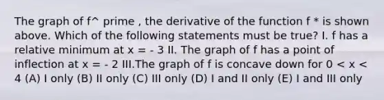 The graph of f^ prime , the derivative of the function f * is shown above. Which of the following statements must be true? I. f has a relative minimum at x = - 3 II. The graph of f has a point of inflection at x = - 2 III.The graph of f is concave down for 0 < x < 4 (A) I only (B) II only (C) III only (D) I and II only (E) I and III only