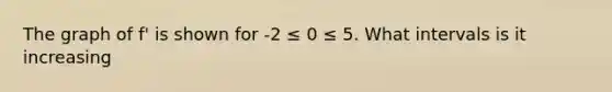 The graph of f' is shown for -2 ≤ 0 ≤ 5. What intervals is it increasing