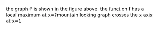 the graph f' is shown in the figure above. the function f has a local maximum at x=?mountain looking graph crosses the x axis at x=1