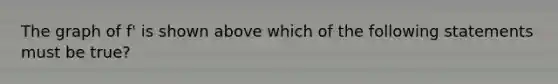 The graph of f' is shown above which of the following statements must be true?