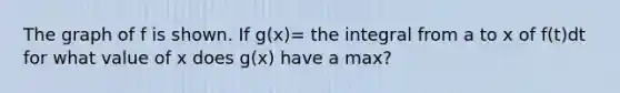 The graph of f is shown. If g(x)= the integral from a to x of f(t)dt for what value of x does g(x) have a max?