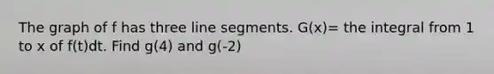 The graph of f has three <a href='https://www.questionai.com/knowledge/kVbf0hn6a3-line-segment' class='anchor-knowledge'>line segment</a>s. G(x)= the integral from 1 to x of f(t)dt. Find g(4) and g(-2)