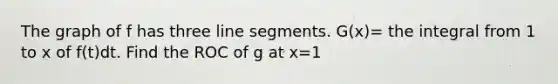 The graph of f has three <a href='https://www.questionai.com/knowledge/kVbf0hn6a3-line-segment' class='anchor-knowledge'>line segment</a>s. G(x)= the integral from 1 to x of f(t)dt. Find the ROC of g at x=1