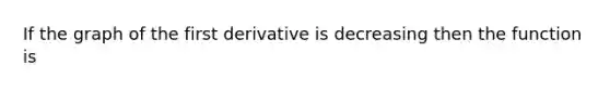 If the graph of the first derivative is decreasing then the function is