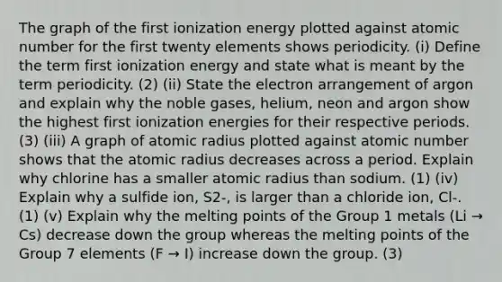 The graph of the first ionization energy plotted against atomic number for the first twenty elements shows periodicity. (i) Define the term first ionization energy and state what is meant by the term periodicity. (2) (ii) State the electron arrangement of argon and explain why the noble gases, helium, neon and argon show the highest first ionization energies for their respective periods. (3) (iii) A graph of atomic radius plotted against atomic number shows that the atomic radius decreases across a period. Explain why chlorine has a smaller atomic radius than sodium. (1) (iv) Explain why a sulfide ion, S2-, is larger than a chloride ion, Cl-. (1) (v) Explain why the melting points of the Group 1 metals (Li → Cs) decrease down the group whereas the melting points of the Group 7 elements (F → I) increase down the group. (3)