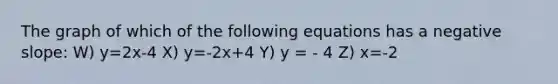 The graph of which of the following equations has a <a href='https://www.questionai.com/knowledge/kUdsC1Rkod-negative-slope' class='anchor-knowledge'>negative slope</a>: W) y=2x-4 X) y=-2x+4 Y) y = - 4 Z) x=-2