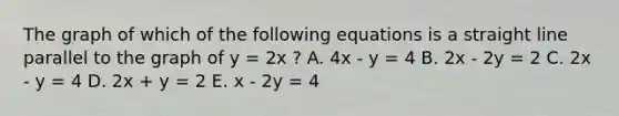 The graph of which of the following equations is a straight line parallel to the graph of y = 2x ? A. 4x - y = 4 B. 2x - 2y = 2 C. 2x - y = 4 D. 2x + y = 2 E. x - 2y = 4