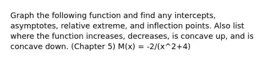 Graph the following function and find any intercepts, asymptotes, relative extreme, and inflection points. Also list where the function increases, decreases, is concave up, and is concave down. (Chapter 5) M(x) = -2/(x^2+4)