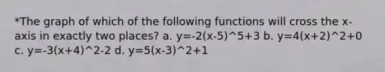 *The graph of which of the following functions will cross the x-axis in exactly two places? a. y=-2(x-5)^5+3 b. y=4(x+2)^2+0 c. y=-3(x+4)^2-2 d. y=5(x-3)^2+1