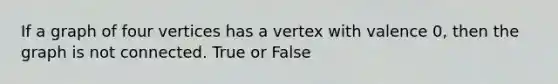 If a graph of four vertices has a vertex with valence 0, then the graph is not connected. True or False