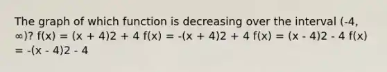 The graph of which function is decreasing over the interval (-4, ∞)? f(x) = (x + 4)2 + 4 f(x) = -(x + 4)2 + 4 f(x) = (x - 4)2 - 4 f(x) = -(x - 4)2 - 4