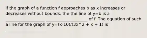 if the graph of a function f approaches b as x increases or decreases without bounds, the the line of y=b is a ___________________ ____________________ of f. The equation of such a line for the graph of y=(x-10)/(3x^2 + x + 1) is ___________________