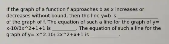 If the graph of a function f approaches b as x increases or decreases without bound, then the line y=b is _________________ of the graph of f. The equation of such a line for the graph of y= x-10/3x^2+1+1 is __________. The equation of such a line for the graph of y= x^2-10/ 3x^2+x+1 is ____________.