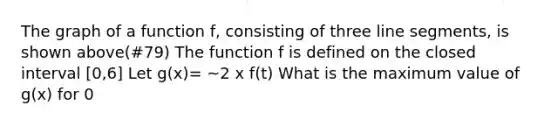 The graph of a function f, consisting of three line segments, is shown above(#79) The function f is defined on the closed interval [0,6] Let g(x)= ~2 x f(t) What is the maximum value of g(x) for 0<x<6?