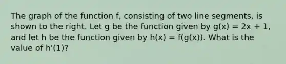 The graph of the function f, consisting of two <a href='https://www.questionai.com/knowledge/kVbf0hn6a3-line-segment' class='anchor-knowledge'>line segment</a>s, is shown to the right. Let g be the function given by g(x) = 2x + 1, and let h be the function given by h(x) = f(g(x)). What is the value of h'(1)?