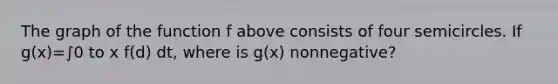 The graph of the function f above consists of four semicircles. If g(x)=∫0 to x f(d) dt, where is g(x) nonnegative?