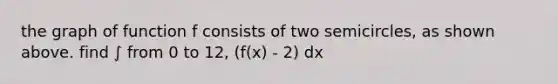 the graph of function f consists of two semicircles, as shown above. find ∫ from 0 to 12, (f(x) - 2) dx