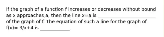 If the graph of a function f increases or decreases without bound as x approaches​ a, then the line x=a is _________________________ of the graph of f. The equation of such a line for the graph of f(x)= 3/x+4 is _____________