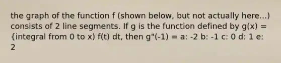 the graph of the function f (shown below, but not actually here...) consists of 2 line segments. If g is the function defined by g(x) = {integral from 0 to x) f(t) dt, then g"(-1) = a: -2 b: -1 c: 0 d: 1 e: 2