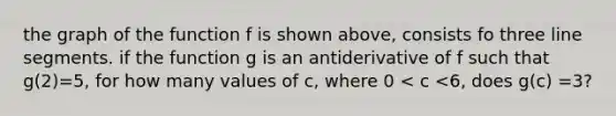 the graph of the function f is shown above, consists fo three line segments. if the function g is an antiderivative of f such that g(2)=5, for how many values of c, where 0 < c <6, does g(c) =3?