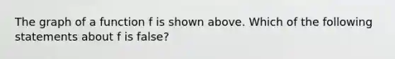 The graph of a function f is shown above. Which of the following statements about f is false?