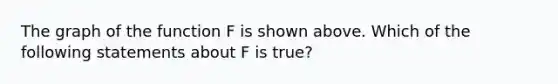 The graph of the function F is shown above. Which of the following statements about F is true?