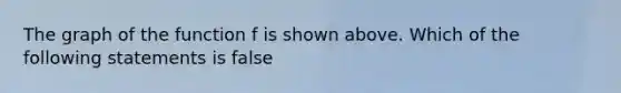 The graph of the function f is shown above. Which of the following statements is false