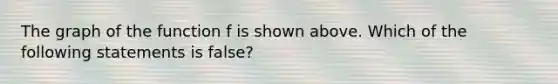 The graph of the function f is shown above. Which of the following statements is false?
