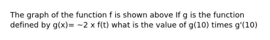 The graph of the function f is shown above If g is the function defined by g(x)= ~2 x f(t) what is the value of g(10) times g'(10)