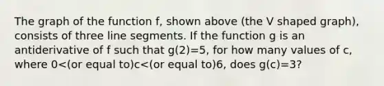The graph of the function f, shown above (the V shaped graph), consists of three <a href='https://www.questionai.com/knowledge/kVbf0hn6a3-line-segment' class='anchor-knowledge'>line segment</a>s. If the function g is an antiderivative of f such that g(2)=5, for how many values of c, where 0<(or equal to)c<(or equal to)6, does g(c)=3?