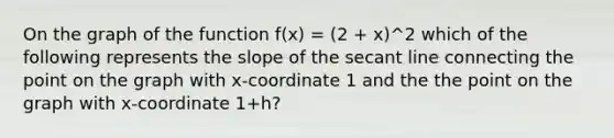 On the graph of the function f(x) = (2 + x)^2 which of the following represents the slope of the secant line connecting the point on the graph with x-coordinate 1 and the the point on the graph with x-coordinate 1+h?