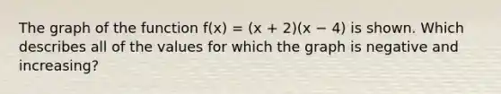 The graph of the function f(x) = (x + 2)(x − 4) is shown. Which describes all of the values for which the graph is negative and increasing?