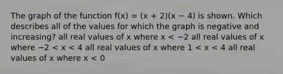 The graph of the function f(x) = (x + 2)(x − 4) is shown. Which describes all of the values for which the graph is negative and increasing? all real values of x where x < −2 all real values of x where −2 < x < 4 all real values of x where 1 < x < 4 all real values of x where x < 0