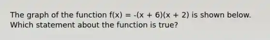 The graph of the function f(x) = -(x + 6)(x + 2) is shown below. Which statement about the function is true?