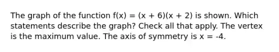 The graph of the function f(x) = (x + 6)(x + 2) is shown. Which statements describe the graph? Check all that apply. The vertex is the maximum value. The axis of symmetry is x = -4.