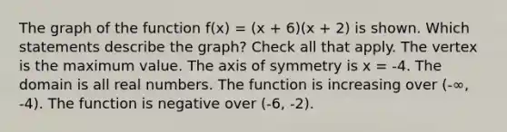 The graph of the function f(x) = (x + 6)(x + 2) is shown. Which statements describe the graph? Check all that apply. The vertex is the maximum value. The axis of symmetry is x = -4. The domain is all real numbers. The function is increasing over (-∞, -4). The function is negative over (-6, -2).