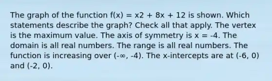 The graph of the function f(x) = x2 + 8x + 12 is shown. Which statements describe the graph? Check all that apply. The vertex is the maximum value. The axis of symmetry is x = -4. The domain is all real numbers. The range is all real numbers. The function is increasing over (-∞, -4). The x-intercepts are at (-6, 0) and (-2, 0).