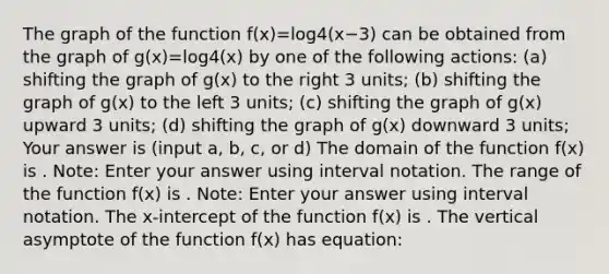 The graph of the function f(x)=log4⁡(x−3) can be obtained from the graph of g(x)=log4⁡(x) by one of the following actions: (a) shifting the graph of g(x) to the right 3 units; (b) shifting the graph of g(x) to the left 3 units; (c) shifting the graph of g(x) upward 3 units; (d) shifting the graph of g(x) downward 3 units; Your answer is (input a, b, c, or d) The domain of the function f(x) is . Note: Enter your answer using interval notation. The range of the function f(x) is . Note: Enter your answer using interval notation. The x-intercept of the function f(x) is . The vertical asymptote of the function f(x) has equation: