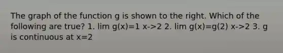 The graph of the function g is shown to the right. Which of the following are true? 1. lim g(x)=1 x->2 2. lim g(x)=g(2) x->2 3. g is continuous at x=2