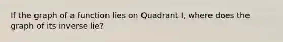 If the graph of a function lies on Quadrant I, where does the graph of its inverse lie?