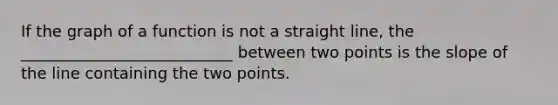 If the graph of a function is not a straight line, the ___________________________ between two points is the slope of the line containing the two points.