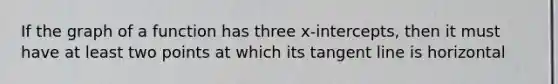 If the graph of a function has three x-intercepts, then it must have at least two points at which its tangent line is horizontal