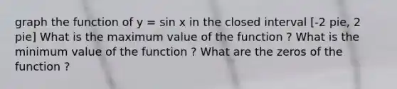 graph the function of y = sin x in the closed interval [-2 pie, 2 pie] What is the maximum value of the function ? What is the minimum value of the function ? What are the zeros of the function ?