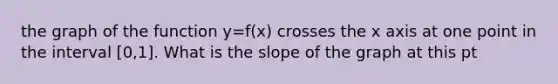 the graph of the function y=f(x) crosses the x axis at one point in the interval [0,1]. What is the slope of the graph at this pt