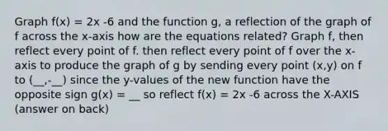 Graph f(x) = 2x -6 and the function g, a reflection of the graph of f across the x-axis how are the equations related? Graph f, then reflect every point of f. then reflect every point of f over the x-axis to produce the graph of g by sending every point (x,y) on f to (__,-__) since the y-values of the new function have the opposite sign g(x) = __ so reflect f(x) = 2x -6 across the X-AXIS (answer on back)