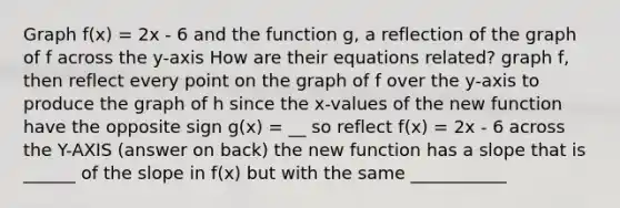 Graph f(x) = 2x - 6 and the function g, a reflection of the graph of f across the y-axis How are their equations related? graph f, then reflect every point on the graph of f over the y-axis to produce the graph of h since the x-values of the new function have the opposite sign g(x) = __ so reflect f(x) = 2x - 6 across the Y-AXIS (answer on back) the new function has a slope that is ______ of the slope in f(x) but with the same ___________